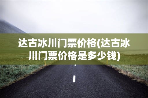 达古冰川门票价格(达古冰川门票价格是多少钱)