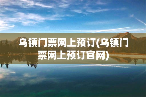 乌镇门票网上预订(乌镇门票网上预订官网)