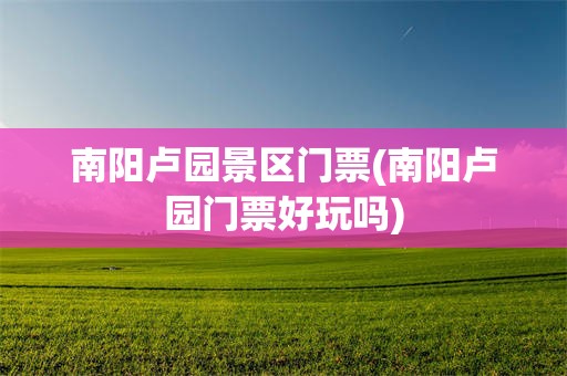 南阳卢园景区门票(南阳卢园门票好玩吗)