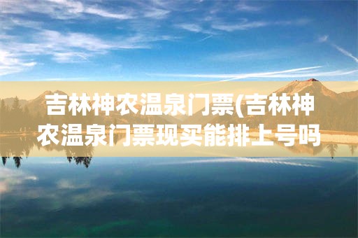吉林神农温泉门票(吉林神农温泉门票现买能排上号吗)
