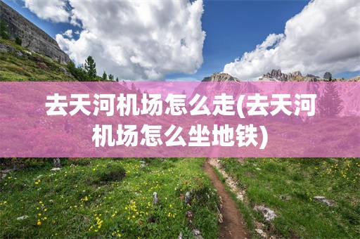 去天河机场怎么走(去天河机场怎么坐地铁)