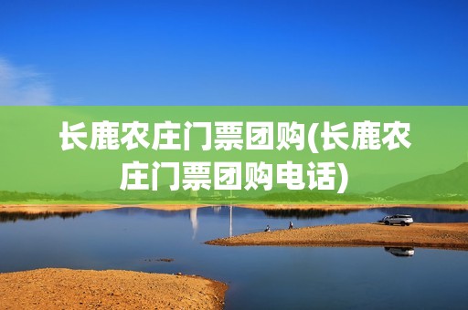 长鹿农庄门票团购(长鹿农庄门票团购电话)