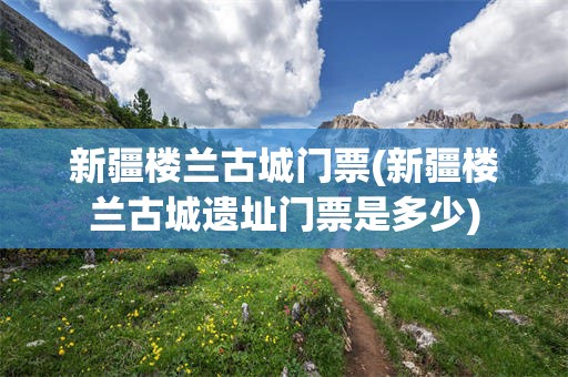 新疆楼兰古城门票(新疆楼兰古城遗址门票是多少)