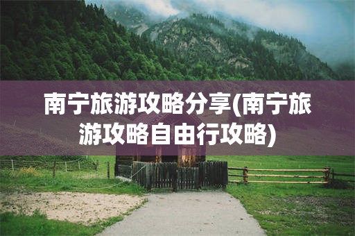 南宁旅游攻略分享(南宁旅游攻略自由行攻略)