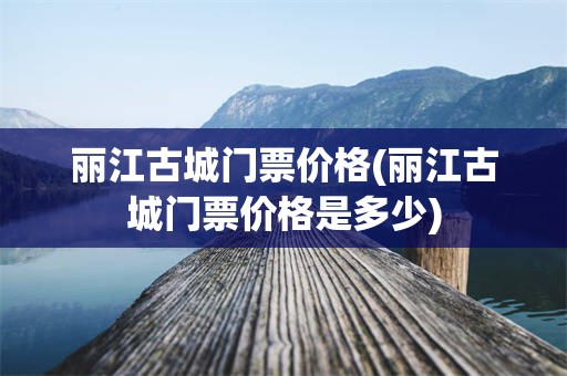 丽江古城门票价格(丽江古城门票价格是多少)