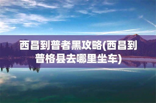 西昌到普者黑攻略(西昌到普格县去哪里坐车)