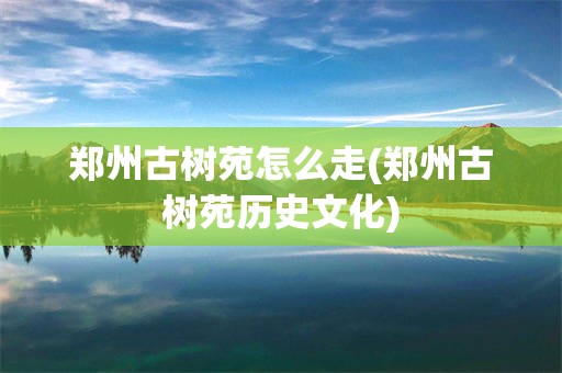 郑州古树苑怎么走(郑州古树苑历史文化)