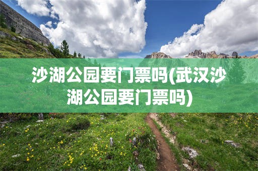 沙湖公园要门票吗(武汉沙湖公园要门票吗)