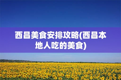 西昌美食安排攻略(西昌本地人吃的美食)