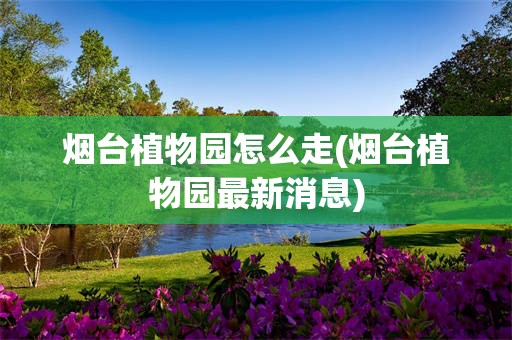 烟台植物园怎么走(烟台植物园最新消息)