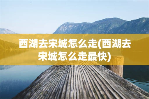 西湖去宋城怎么走(西湖去宋城怎么走最快)