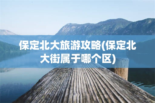 保定北大旅游攻略(保定北大街属于哪个区)