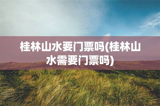 桂林山水要门票吗(桂林山水需要门票吗)