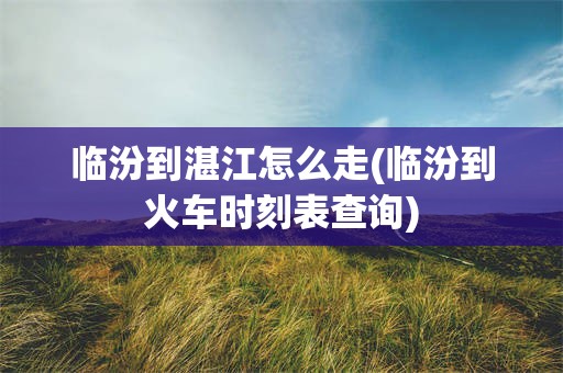 临汾到湛江怎么走(临汾到火车时刻表查询)