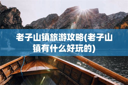 老子山镇旅游攻略(老子山镇有什么好玩的)