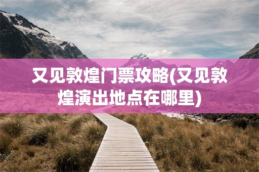 又见敦煌门票攻略(又见敦煌演出地点在哪里)
