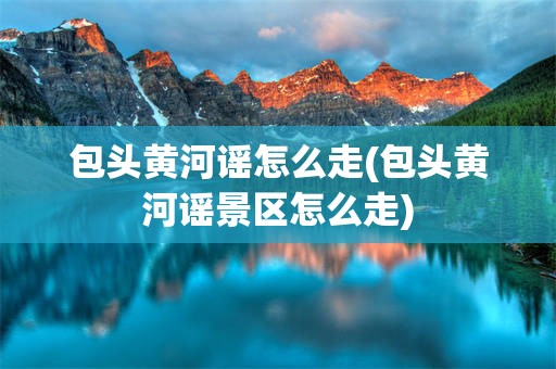 包头黄河谣怎么走(包头黄河谣景区怎么走)