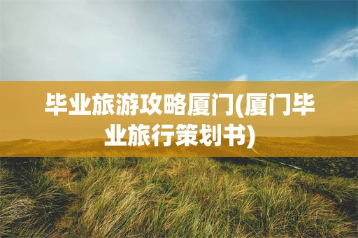 毕业旅游攻略厦门(厦门毕业旅行策划书)