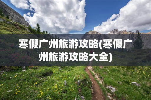 寒假广州旅游攻略(寒假广州旅游攻略大全)