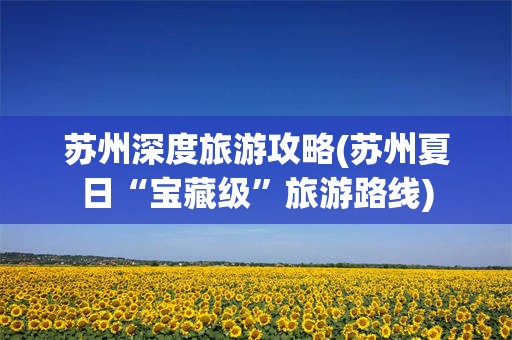 苏州深度旅游攻略(苏州夏日“宝藏级”旅游路线)