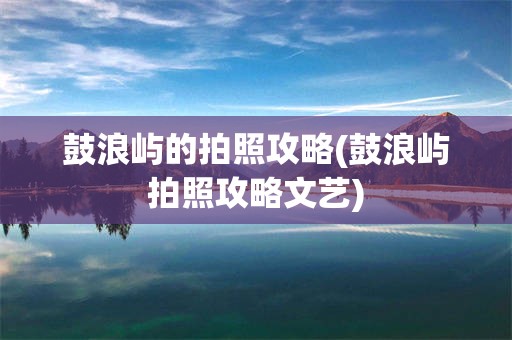鼓浪屿的拍照攻略(鼓浪屿拍照攻略文艺)