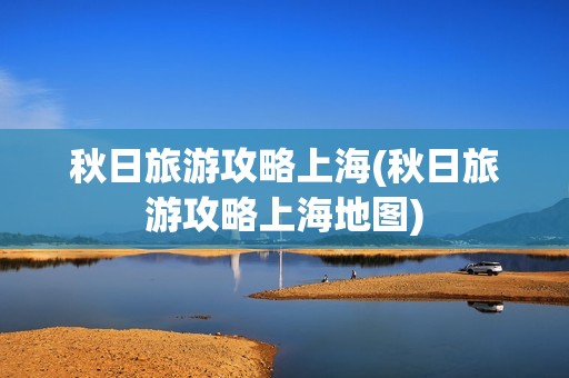 秋日旅游攻略上海(秋日旅游攻略上海地图)