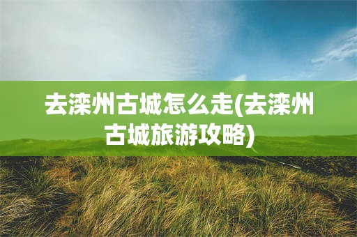 去滦州古城怎么走(去滦州古城旅游攻略)