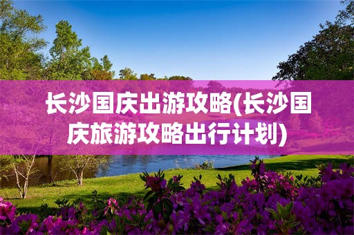 长沙国庆出游攻略(长沙国庆旅游攻略出行计划)