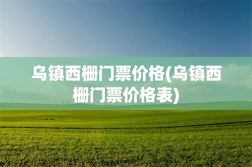 乌镇西栅门票价格(乌镇西栅门票价格表)