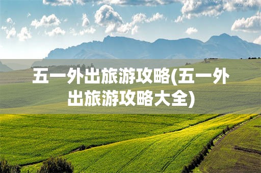 五一外出旅游攻略(五一外出旅游攻略大全)
