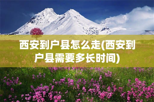 西安到户县怎么走(西安到户县需要多长时间)