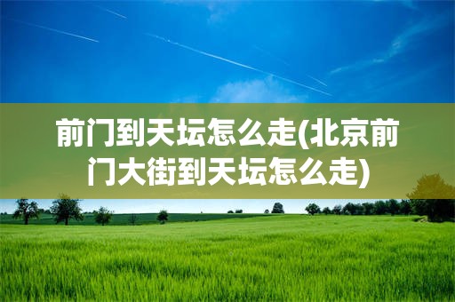 前门到天坛怎么走(北京前门大街到天坛怎么走)