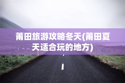莆田旅游攻略冬天(莆田夏天适合玩的地方)