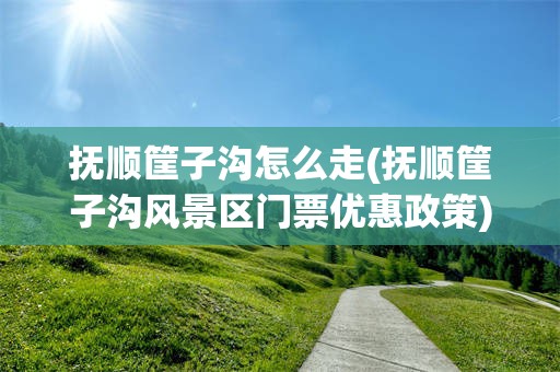 抚顺筐子沟怎么走(抚顺筐子沟风景区门票优惠政策)