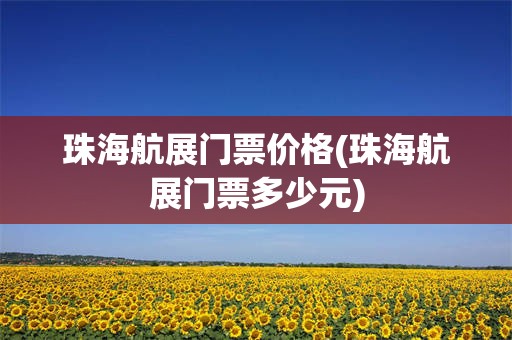 珠海航展门票价格(珠海航展门票多少元)