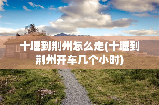 十堰到荆州怎么走(十堰到荆州开车几个小时)