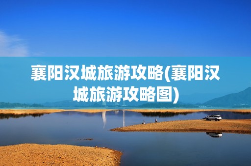 襄阳汉城旅游攻略(襄阳汉城旅游攻略图)