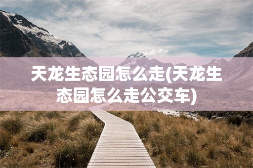 天龙生态园怎么走(天龙生态园怎么走公交车)