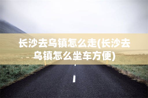 长沙去乌镇怎么走(长沙去乌镇怎么坐车方便)