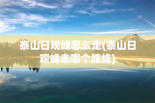 泰山日观峰怎么走(泰山日观峰走哪个路线)