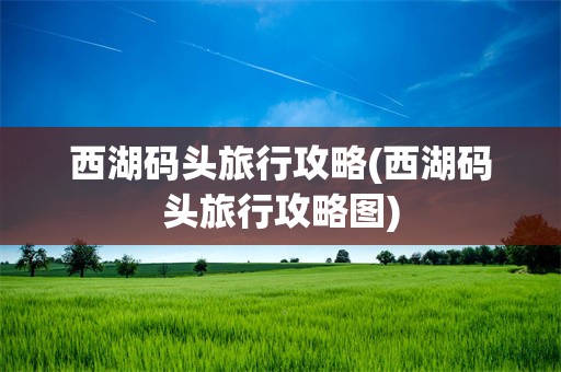 西湖码头旅行攻略(西湖码头旅行攻略图)