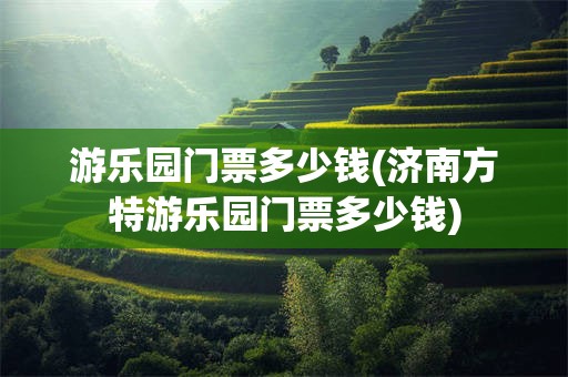 游乐园门票多少钱(济南方特游乐园门票多少钱)