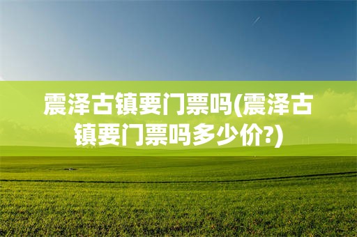 震泽古镇要门票吗(震泽古镇要门票吗多少价?)