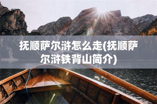 抚顺萨尔浒怎么走(抚顺萨尔浒铁背山简介)