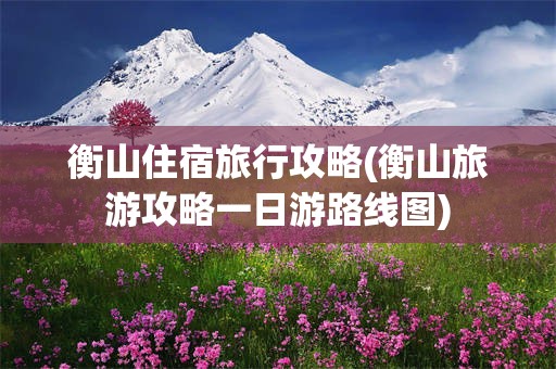 衡山住宿旅行攻略(衡山旅游攻略一日游路线图)
