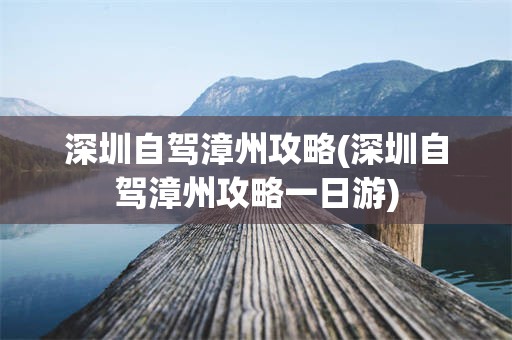 深圳自驾漳州攻略(深圳自驾漳州攻略一日游)