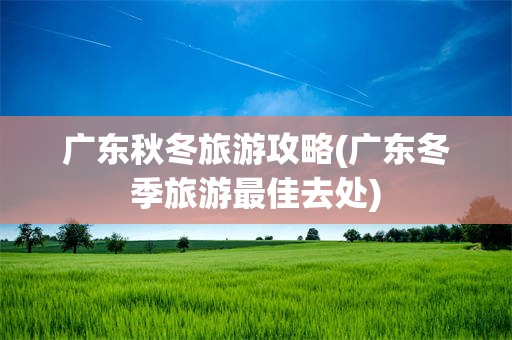 广东秋冬旅游攻略(广东冬季旅游最佳去处)