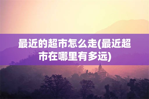 最近的超市怎么走(最近超市在哪里有多远)