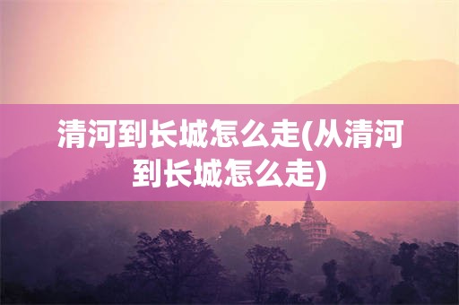 清河到长城怎么走(从清河到长城怎么走)