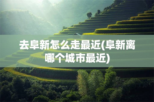 去阜新怎么走最近(阜新离哪个城市最近)